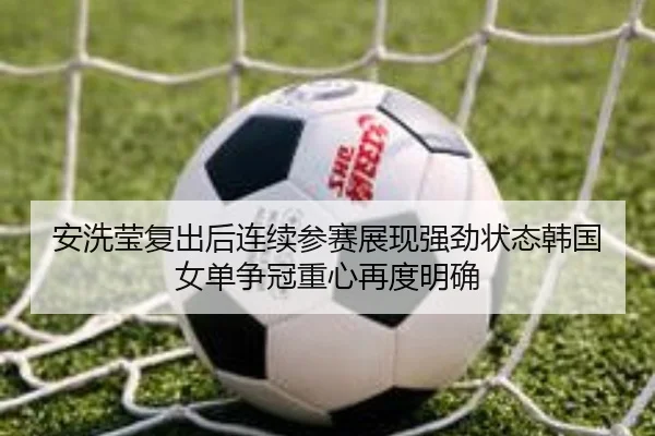 安洗莹复出后连续参赛展现强劲状态韩国女单争冠重心再度明确