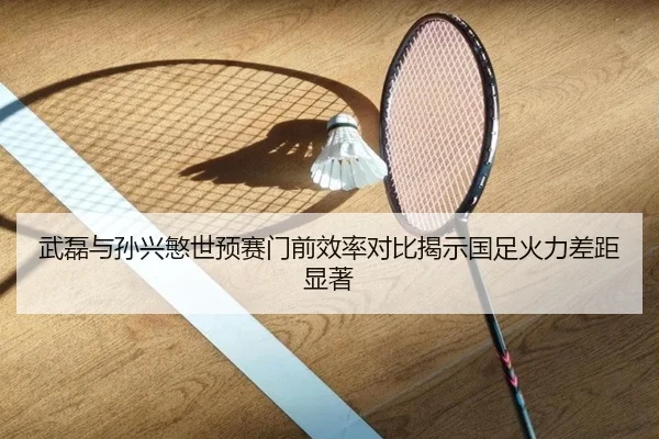 武磊与孙兴慜世预赛门前效率对比揭示国足火力差距显著