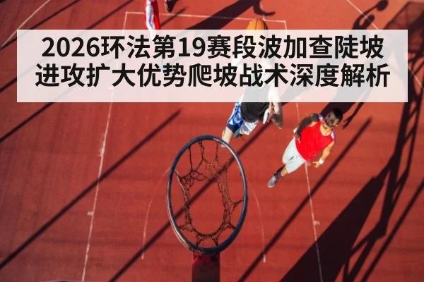 2026环法第19赛段波加查陡坡进攻扩大优势爬坡战术深度解析