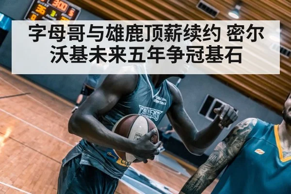 字母哥与雄鹿顶薪续约 密尔沃基未来五年争冠基石