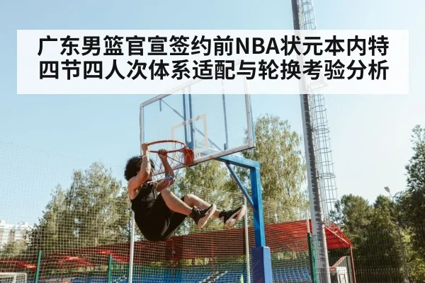 广东男篮官宣签约前NBA状元本内特 四节四人次体系适配与轮换考验分析