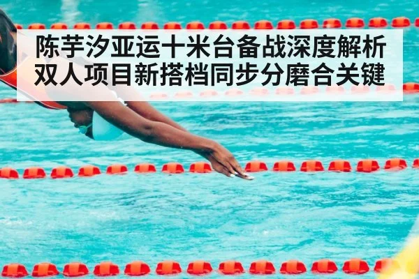 陈芋汐亚运十米台备战深度解析 双人项目新搭档同步分磨合关键