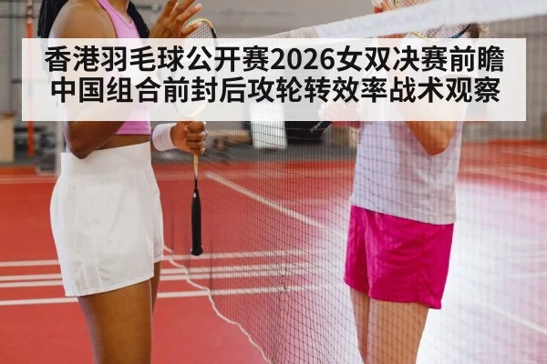 香港羽毛球公开赛2026女双决赛前瞻 中国组合前封后攻轮转效率战术观察