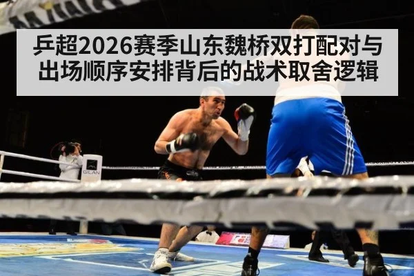乒超2026赛季山东魏桥双打配对与出场顺序安排背后的战术取舍逻辑