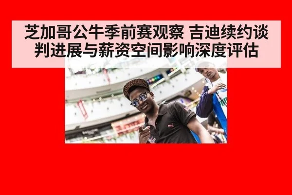 芝加哥公牛季前赛观察 吉迪续约谈判进展与薪资空间影响深度评估
