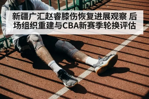 新疆广汇赵睿膝伤恢复进展观察 后场组织重建与CBA新赛季轮换评估