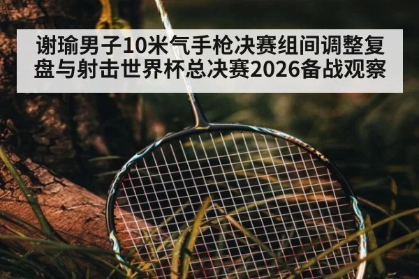 谢瑜男子10米气手枪决赛组间调整复盘与射击世界杯总决赛2026备战观察